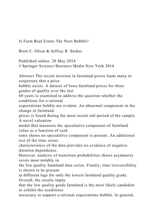 Is Farm Real Estate The Next Bubble?
Brett C. Olsen & Jeffrey R. Stokes
Published online: 28 May 2014
# Springer Science+Business Media New York 2014
Abstract The recent increase in farmland prices leads many to
conjecture that a price
bubble exists. A dataset of Iowa farmland prices for three
grades of quality over the last
60 years is examined to address the question whether the
conditions for a rational
expectations bubble are evident. An abnormal component in the
change in farmland
prices is found during the most recent sub-period of the sample.
A novel valuation
model that measures the speculative component of farmland
value as a function of cash
rents shows no speculative component is present. An additional
test of the time series
characteristics of the data provides no evidence of negative
duration dependence.
However, analysis of transition probabilities shows asymmetry
exists most notably in
the low quality farmland data series. Finally, time irreversibility
is shown to be present
at different lags for only the lowest farmland quality grade.
Overall, the results imply
that the low quality grade farmland is the most likely candidate
to exhibit the conditions
necessary to support a rational expectations bubble. In general,
 
