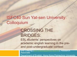 CROSSING THE
BRIDGES:
ESL students’ perspectives on
academic english learning in the pre-
and post-undergraduate context
Eric Cheung (eric.cheung@polyu.edu.hk), Research
Associate
Department of English, Hong Kong Polytechnic University
ISFC40 Sun Yat-sen University:
Colloquium
 