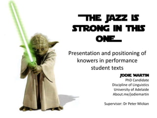 +The Jazz is
 strong in this
     one=
Presentation and positioning of
   knowers in performance
        student texts
                       Jodie Martin
                           PhD Candidate
                  Discipline of Linguistics
                   University of Adelaide
                  About.me/jodiemartin

              Supervisor: Dr Peter Mickan
 