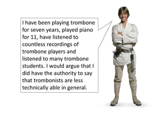 I have been playing trombone
for seven years, played piano
for 11, have listened to
countless recordings of
trombone players and
listened to many trombone
students. I would argue that I
did have the authority to say
that trombonists are less
technically able in general.
 