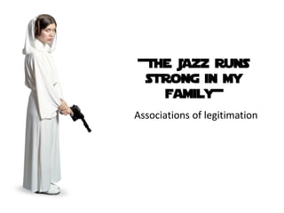 +The Jazz runs
 strong in my
   family+
Associations of legitimation
 