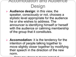 Accomodation and Audience
Design
 Audience design: in this view, the
speaker, consciously or not, chooses a
stylistic level appropriate for the audience
he or she wishes to address. The
announcer is identifying himself or herself
with the audience or caliming membership
of the group that it constitutes.
 Accomodation: it is the tendency for the
intention of people talking together to
move slightly closer together by modifying
their speech in the direction of the new
norm.
 