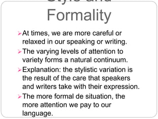 Style and
Formality
At times, we are more careful or
relaxed in our speaking or writing.
The varying levels of attention to
variety forms a natural continuum.
Explanation: the stylistic variation is
the result of the care that speakers
and writers take with their expression.
The more formal de situation, the
more attention we pay to our
language.
 