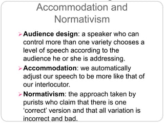 Accommodation and
Normativism
Audience design: a speaker who can
control more than one variety chooses a
level of speech according to the
audience he or she is addressing.
Accommodation: we automatically
adjust our speech to be more like that of
our interlocutor.
Normativism: the approach taken by
purists who claim that there is one
‘correct’ version and that all variation is
incorrect and bad.
 