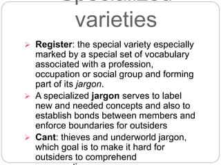 Specialized
varieties
 Register: the special variety especially
marked by a special set of vocabulary
associated with a profession,
occupation or social group and forming
part of its jargon.
 A specialized jargon serves to label
new and needed concepts and also to
establish bonds between members and
enforce boundaries for outsiders
 Cant: thieves and underworld jargon,
which goal is to make it hard for
outsiders to comprehend
 