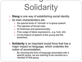 Slang and
Solidarity
 Slang is one way of estabilishing social identity.
 Its main characteristics are:
 the special kinds of ‘intimate’ or in-group speech.
 The rejection of formal rules.
 Its freshness and epheremerality.
 Free usage of taboo expressions., e.g. fuck, shit.
 It’s the feature of speech of the young and the
powerless.
 Solidarity is an important social force that has a
major impact on language, which underlies the
notion of accomodation.
 By choosing the form of language associated with a
specific group, we are claiming to be counted as a
member of that group.
 