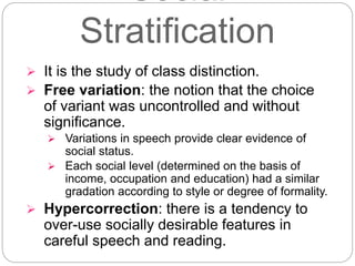 Social
Stratification
 It is the study of class distinction.
 Free variation: the notion that the choice
of variant was uncontrolled and without
significance.
 Variations in speech provide clear evidence of
social status.
 Each social level (determined on the basis of
income, occupation and education) had a similar
gradation according to style or degree of formality.
 Hypercorrection: there is a tendency to
over-use socially desirable features in
careful speech and reading.
 