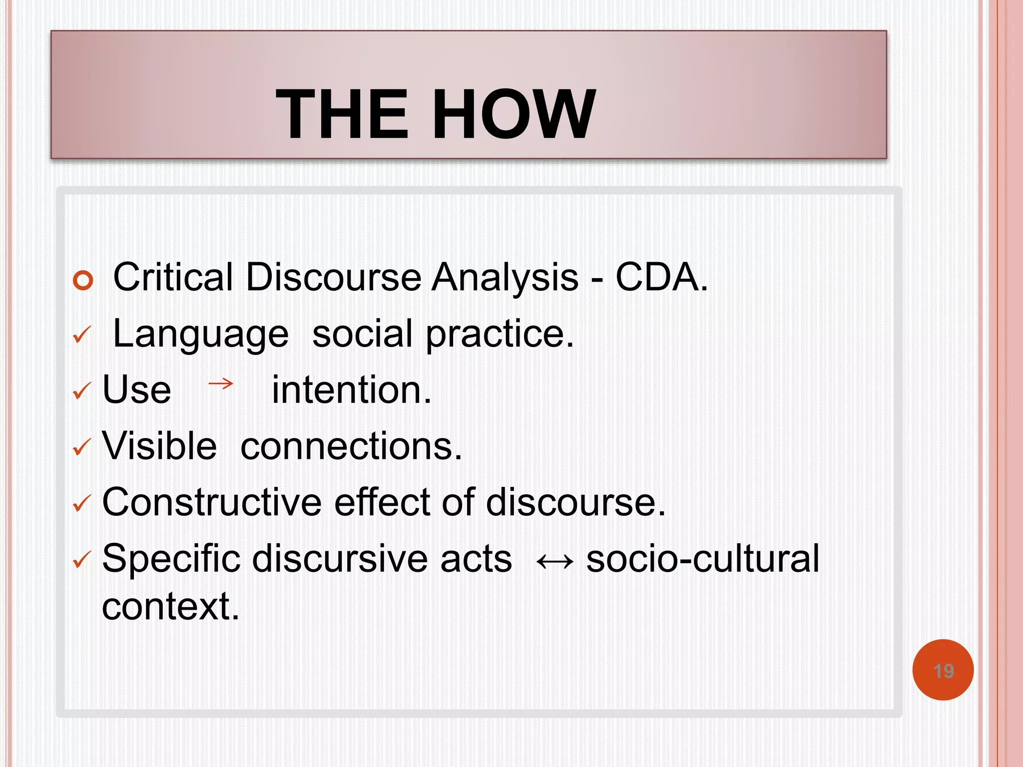 THE HOW 
 Critical Discourse Analysis - CDA. 
 Language social practice. 
 Use intention. 
 Visible connections. 
 Constructive effect of discourse. 
 Specific discursive acts ↔ socio-cultural 
context. 
19 
 