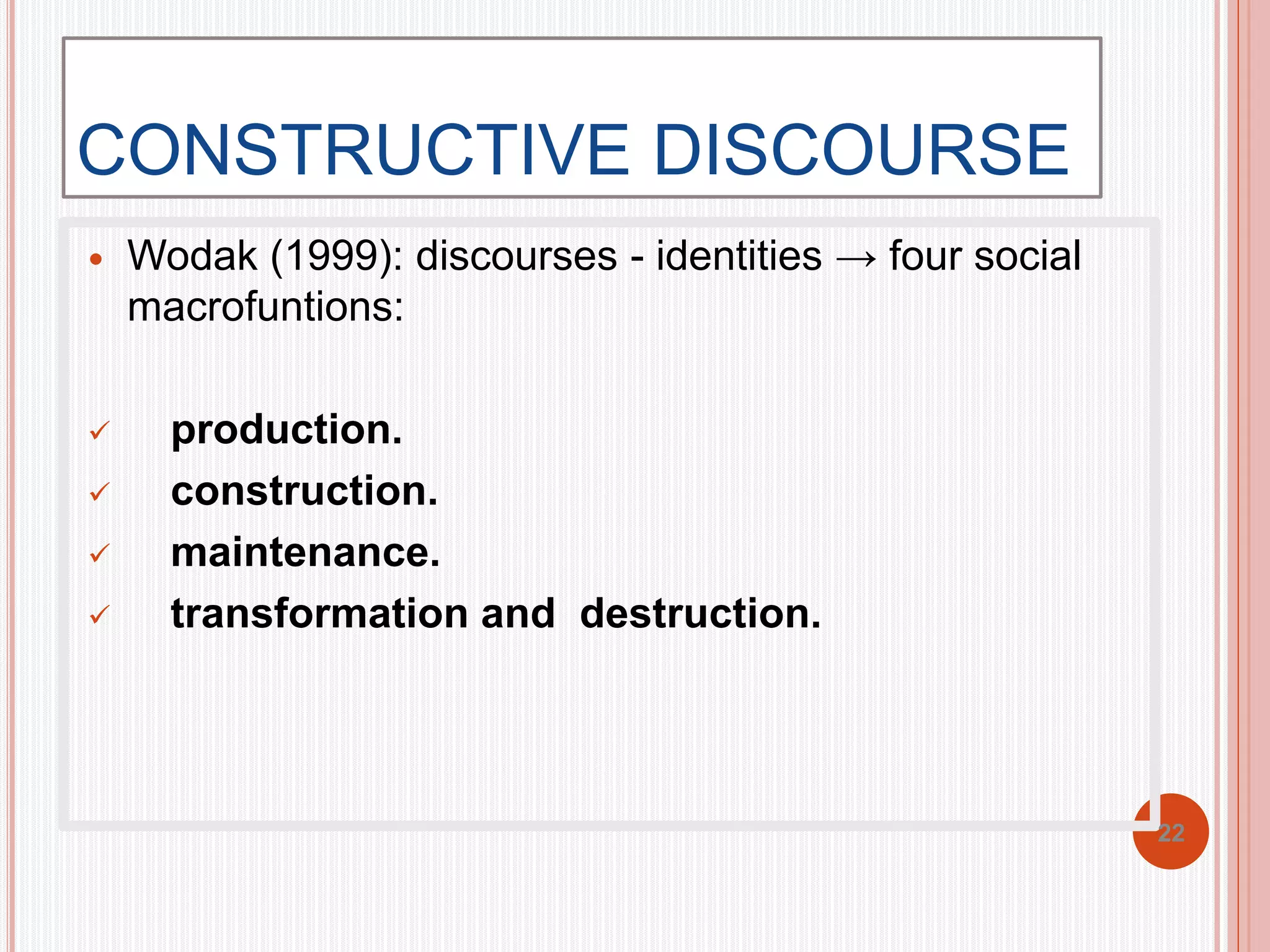 CONSTRUCTIVE DISCOURSE 
 Wodak (1999): discourses - identities → four social 
macrofuntions: 
 production. 
 construction. 
 maintenance. 
 transformation and destruction. 
22 
 
