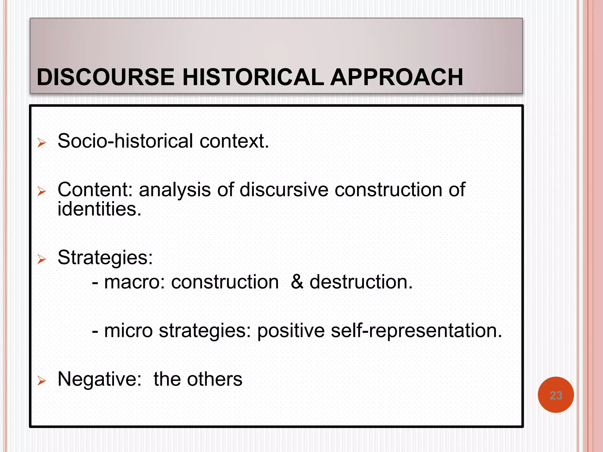 DISCOURSE HISTORICAL APPROACH 
 Socio-historical context. 
 Content: analysis of discursive construction of 
identities. 
 Strategies: 
- macro: construction & destruction. 
- micro strategies: positive self-representation. 
 Negative: the others 
23 
 