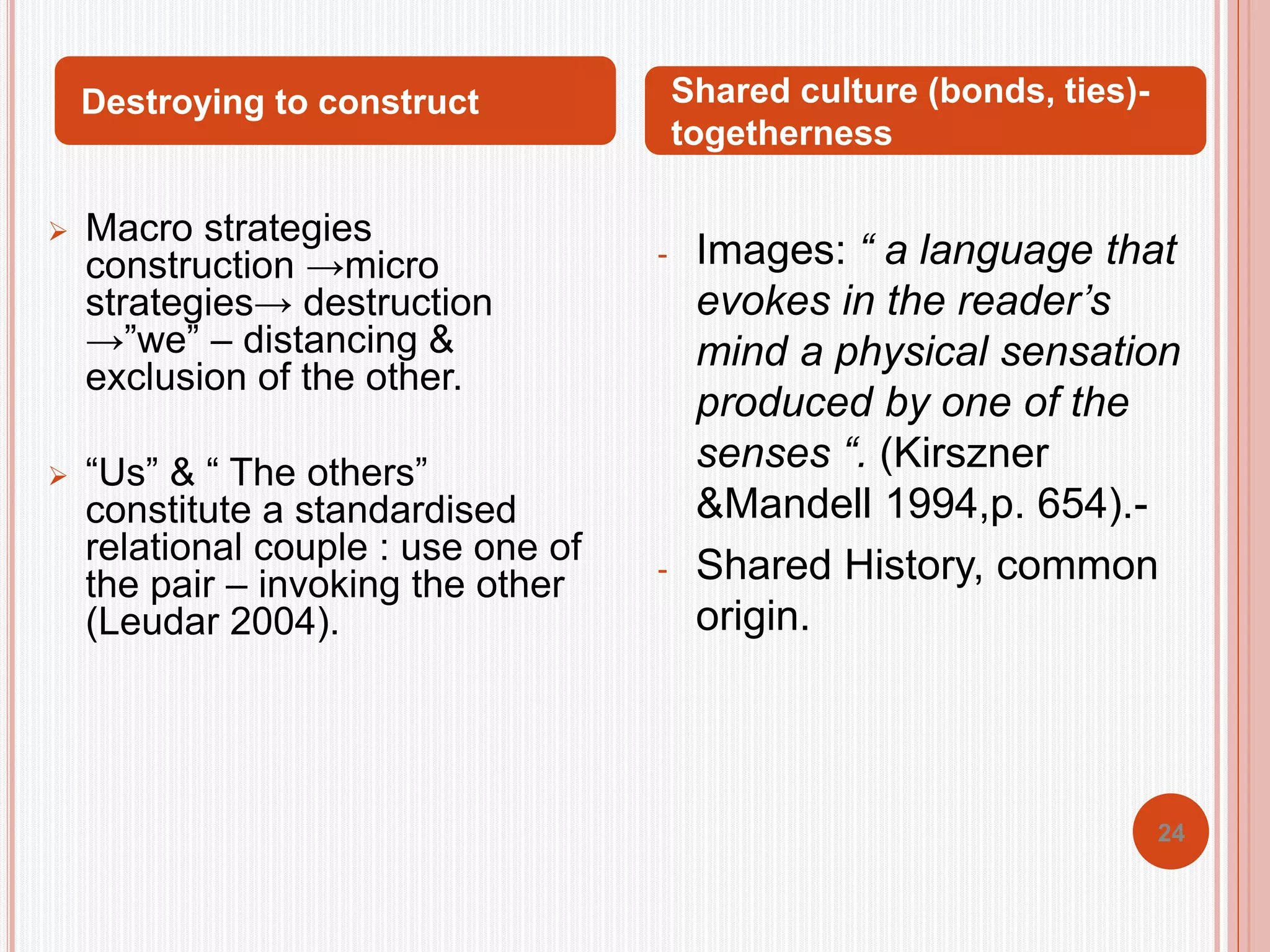 24 
Destroying to construct Shared culture (bonds, ties)- 
 Macro strategies 
construction →micro 
strategies→ destruction 
→”we” – distancing & 
exclusion of the other. 
 “Us” & “ The others” 
constitute a standardised 
relational couple : use one of 
the pair – invoking the other 
(Leudar 2004). 
togetherness 
- Images: “ a language that 
evokes in the reader’s 
mind a physical sensation 
produced by one of the 
senses “. (Kirszner 
&Mandell 1994,p. 654).- 
- Shared History, common 
origin. 
 