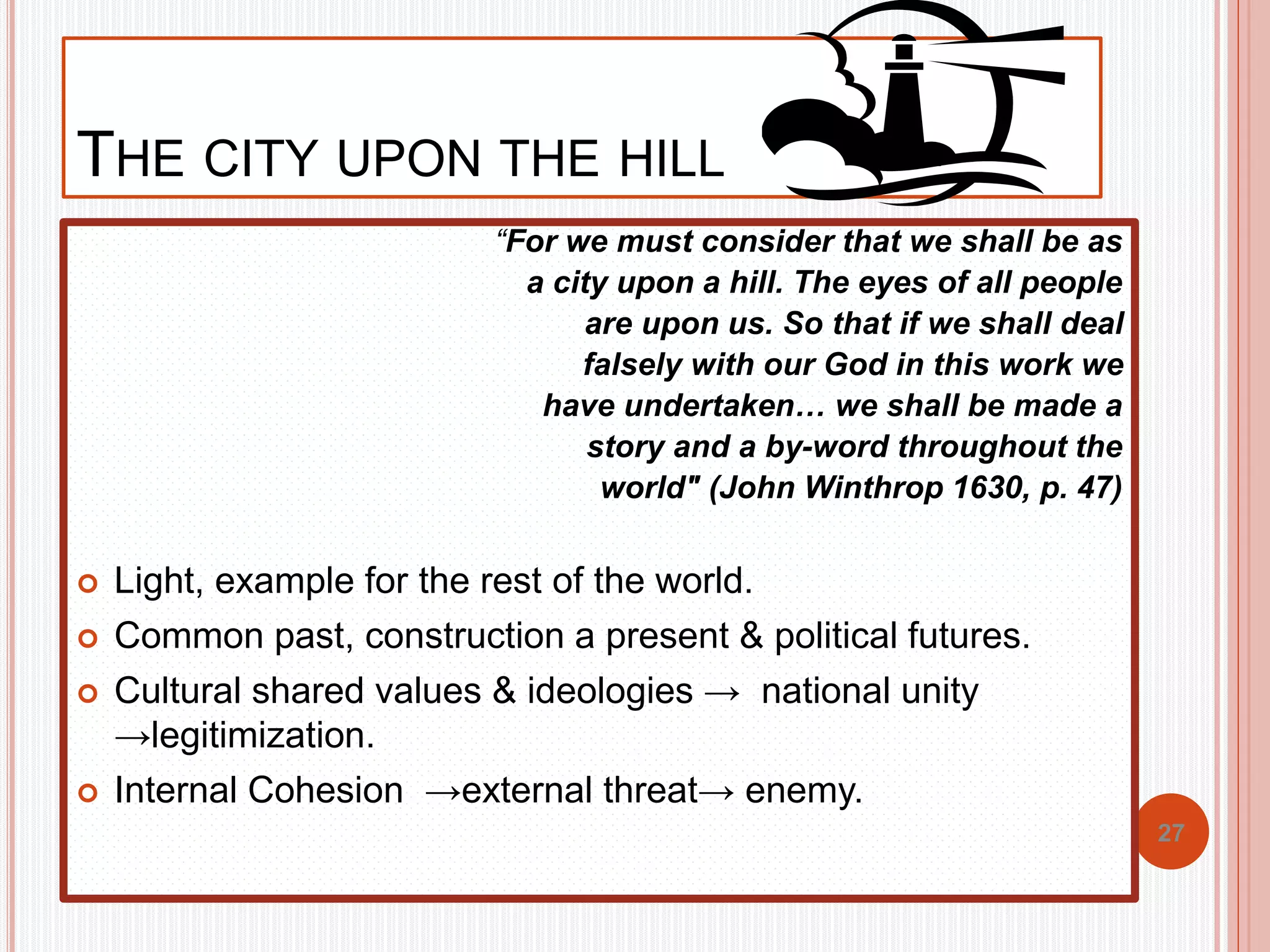 THE CITY UPON THE HILL 
“For we must consider that we shall be as 
a city upon a hill. The eyes of all people 
are upon us. So that if we shall deal 
falsely with our God in this work we 
have undertaken… we shall be made a 
story and a by-word throughout the 
world" (John Winthrop 1630, p. 47) 
 Light, example for the rest of the world. 
 Common past, construction a present & political futures. 
 Cultural shared values & ideologies → national unity 
→legitimization. 
 Internal Cohesion →external threat→ enemy. 
27 
 