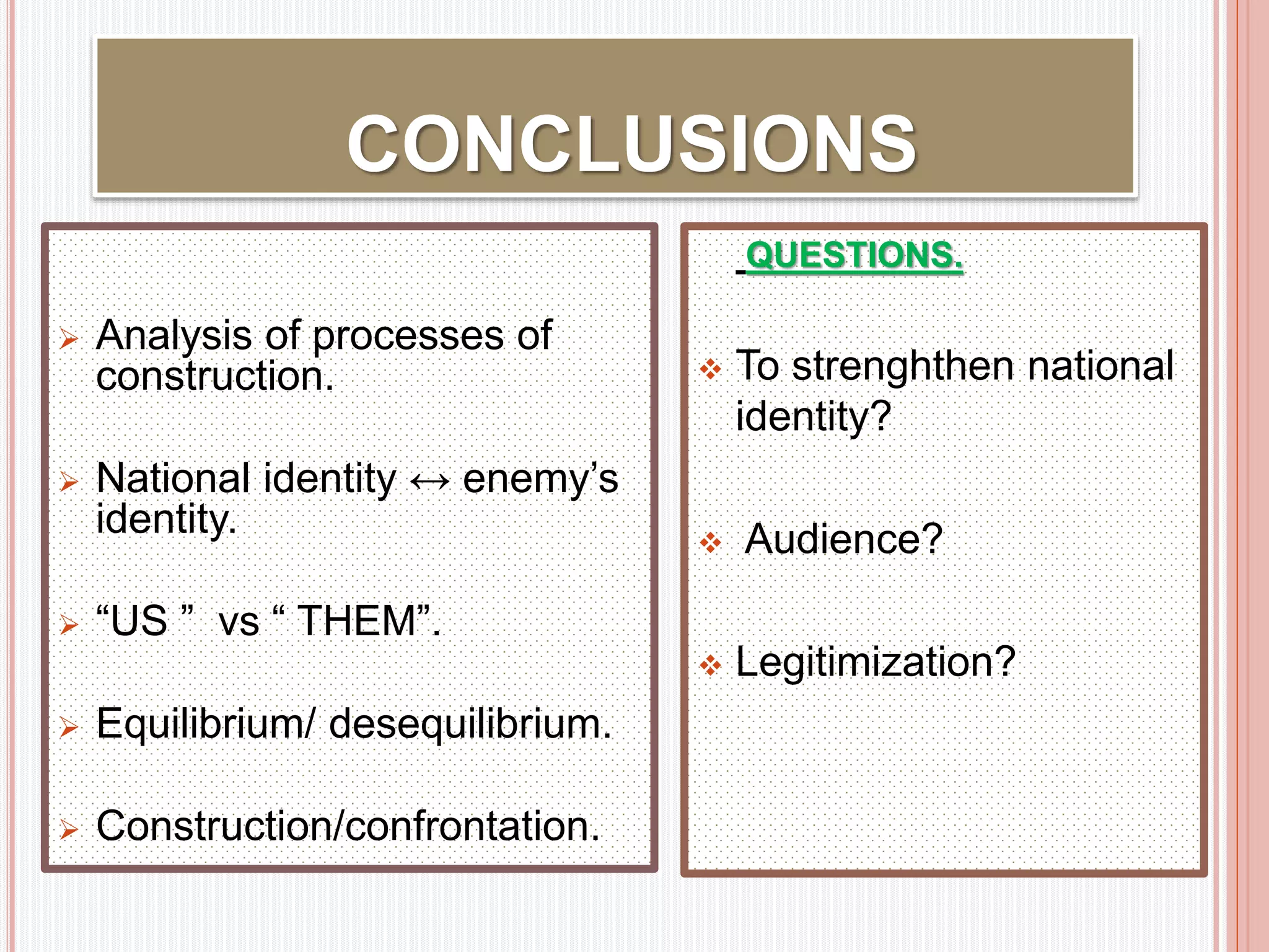 CONCLUSIONS 
29 
 Analysis of processes of 
construction. 
 National identity ↔ enemy’s 
identity. 
 “US ” vs “ THEM”. 
 Equilibrium/ desequilibrium. 
 Construction/confrontation. 
QUESTIONS. 
 To strenghthen national 
identity? 
 Audience? 
 Legitimization? 
 
