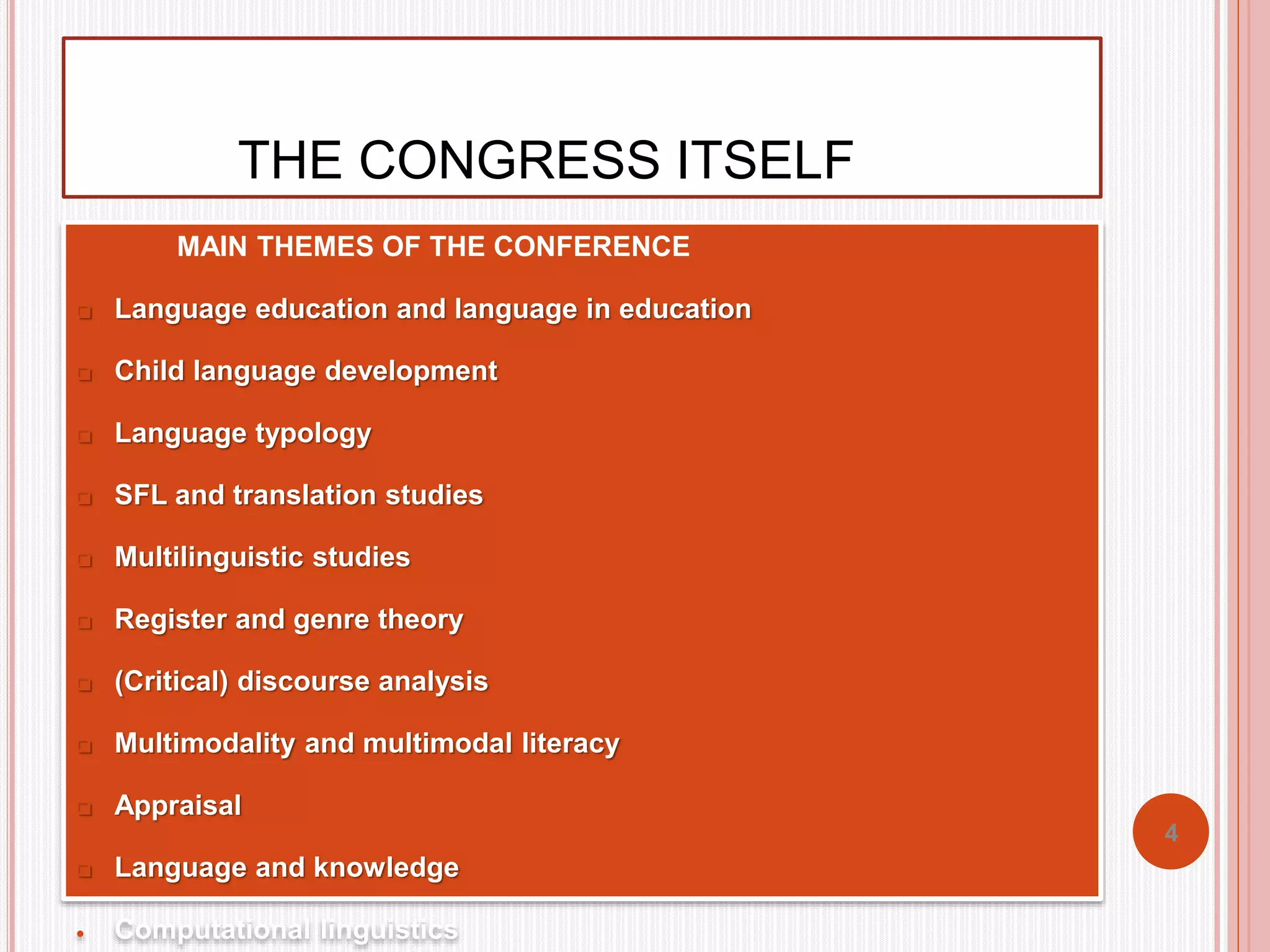 THE CONGRESS ITSELF 
 MAIN THEMES OF THE CONFERENCE 
 Language education and language in education 
 Child language development 
 Language typology 
 SFL and translation studies 
 Multilinguistic studies 
 Register and genre theory 
 (Critical) discourse analysis 
 Multimodality and multimodal literacy 
 Appraisal 
 Language and knowledge 
 Computational linguistics 
4 
 