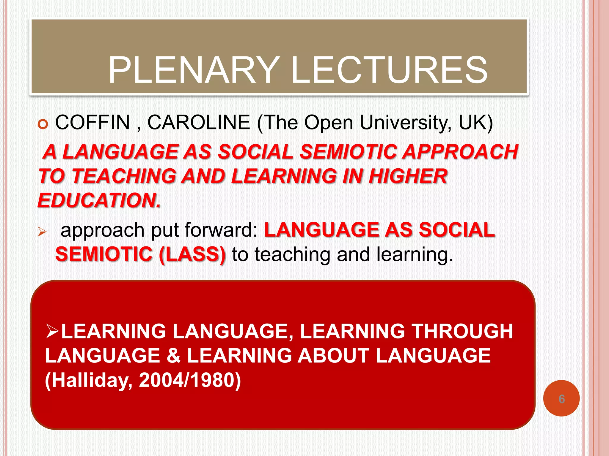 PLENARY LECTURES 
 COFFIN , CAROLINE (The Open University, UK) 
A LANGUAGE AS SOCIAL SEMIOTIC APPROACH 
TO TEACHING AND LEARNING IN HIGHER 
EDUCATION. 
 approach put forward: LANGUAGE AS SOCIAL 
SEMIOTIC (LASS) to teaching and learning. 
6 
LEARNING LANGUAGE, LEARNING THROUGH 
LANGUAGE & LEARNING ABOUT LANGUAGE 
(Halliday, 2004/1980) 
 