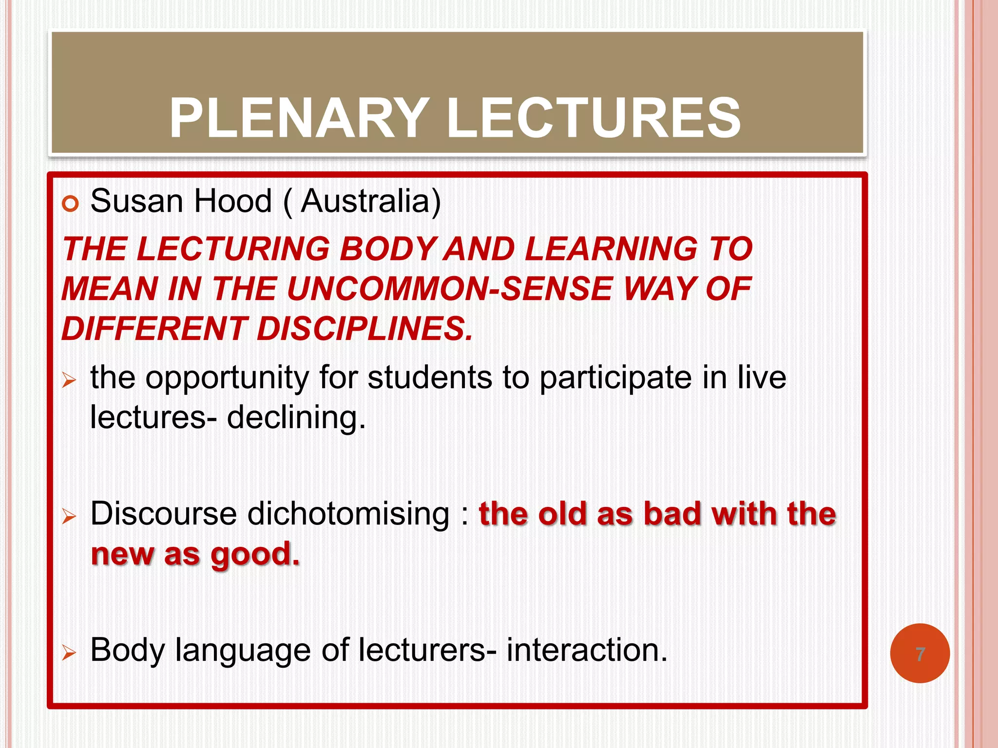 PLENARY LECTURES 
 Susan Hood ( Australia) 
THE LECTURING BODY AND LEARNING TO 
MEAN IN THE UNCOMMON-SENSE WAY OF 
DIFFERENT DISCIPLINES. 
 the opportunity for students to participate in live 
lectures- declining. 
 Discourse dichotomising : the old as bad with the 
new as good. 
 Body language of lecturers- interaction. 7 
 
