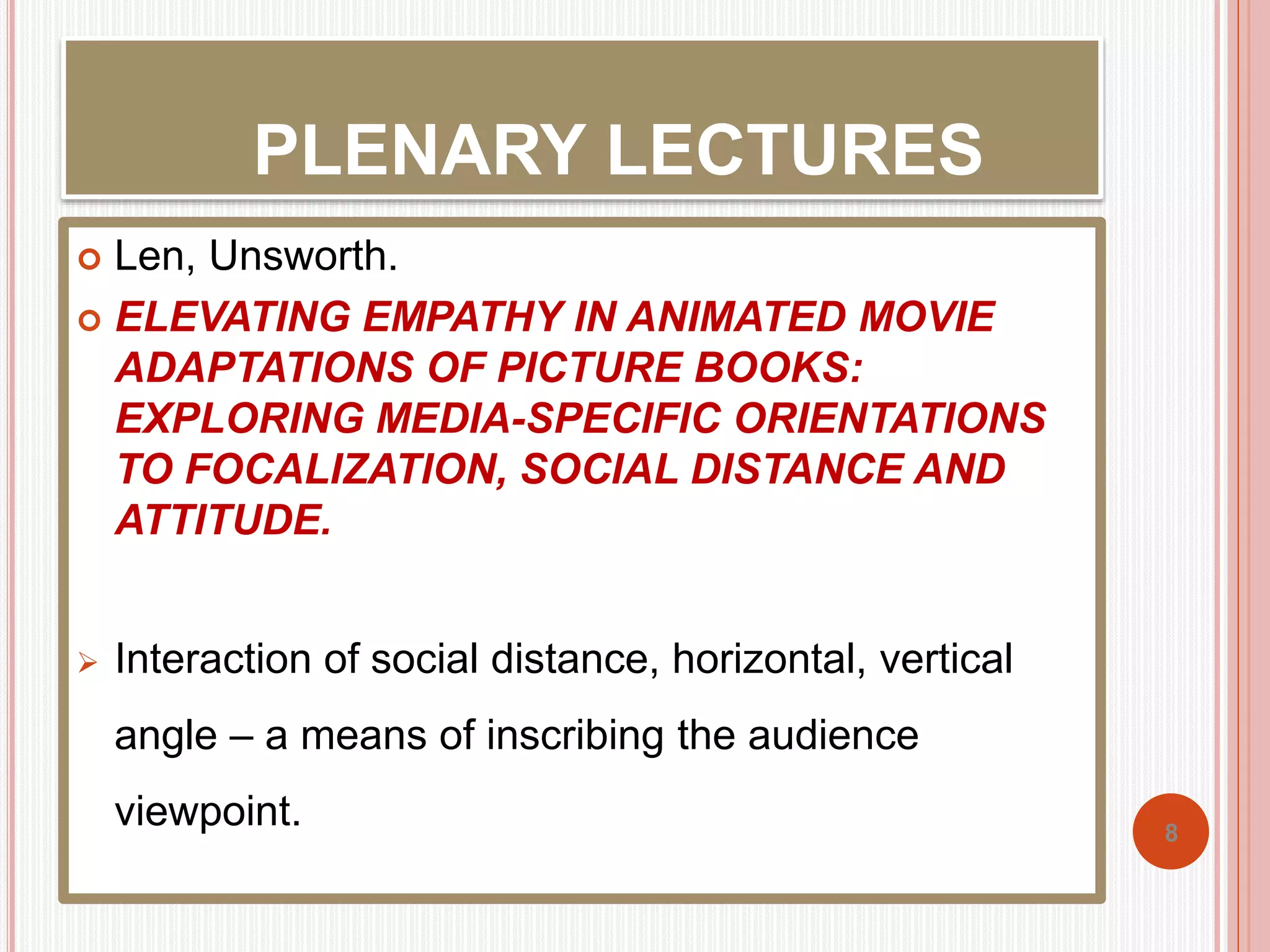 PLENARY LECTURES 
 Len, Unsworth. 
 ELEVATING EMPATHY IN ANIMATED MOVIE 
ADAPTATIONS OF PICTURE BOOKS: 
EXPLORING MEDIA-SPECIFIC ORIENTATIONS 
TO FOCALIZATION, SOCIAL DISTANCE AND 
ATTITUDE. 
 Interaction of social distance, horizontal, vertical 
angle – a means of inscribing the audience 
viewpoint. 
8 
 