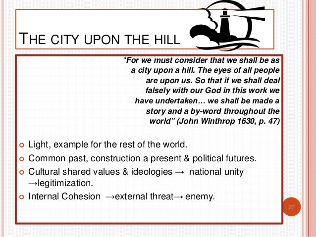 city upon a hill analysis A group of them fled to holland and subsequently to the new world, where they hoped to build a society, described by john winthrop, as a city upon a hill — a place where the eyes of all people are upon us in such a place and as long as they followed his words and did their work to glorify his ways, god would bless them, and they would. city upon a hill analysis A group of them fled to holland and subsequently to the new world, where they hoped to build a society, described by john winthrop, as a city upon a hill — a place where the eyes of all people are upon us in such a place and as long as they followed his words and did their work to glorify his ways, god would bless them, and they would.