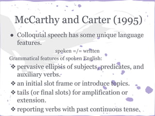 McCarthy and Carter (1995)
● Colloquial speech has some unique language
features.
spoken =/= written
Grammatical features of spoken English:
❖pervasive ellipsis of subjects, predicates, and
auxiliary verbs.
❖an initial slot frame or introduce topics.
❖tails (or final slots) for amplification or
extension.
❖reporting verbs with past continuous tense.
 