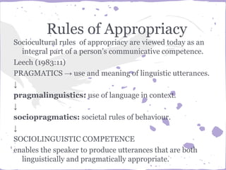 Rules of Appropriacy
Sociocultural rules of appropriacy are viewed today as an
integral part of a person’s communicative competence.
Leech (1983:11)
PRAGMATICS → use and meaning of linguistic utterances.
↓
pragmalinguistics: use of language in context.
↓
sociopragmatics: societal rules of behaviour.
↓
SOCIOLINGUISTIC COMPETENCE
enables the speaker to produce utterances that are both
linguistically and pragmatically appropriate.
 