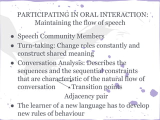 PARTICIPATING IN ORAL INTERACTION:
Maintaining the flow of speech
● Speech Community Members
● Turn-taking: Change roles constantly and
construct shared meaning
● Conversation Analysis: Describes the
sequences and the sequential constraints
that are characteristic of the natural flow of
conversation Transition points
Adjacency pair
● The learner of a new language has to develop
new rules of behaviour
 