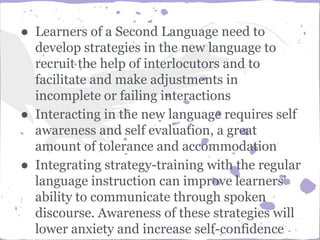 ● Learners of a Second Language need to
develop strategies in the new language to
recruit the help of interlocutors and to
facilitate and make adjustments in
incomplete or failing interactions
● Interacting in the new language requires self
awareness and self evaluation, a great
amount of tolerance and accommodation
● Integrating strategy-training with the regular
language instruction can improve learners’
ability to communicate through spoken
discourse. Awareness of these strategies will
lower anxiety and increase self-confidence
 