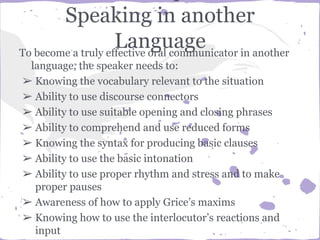 Speaking in another
LanguageTo become a truly effective oral communicator in another
language, the speaker needs to:
➢ Knowing the vocabulary relevant to the situation
➢ Ability to use discourse connectors
➢ Ability to use suitable opening and closing phrases
➢ Ability to comprehend and use reduced forms
➢ Knowing the syntax for producing basic clauses
➢ Ability to use the basic intonation
➢ Ability to use proper rhythm and stress and to make
proper pauses
➢ Awareness of how to apply Grice’s maxims
➢ Knowing how to use the interlocutor’s reactions and
input
 