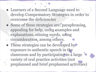 ● Learners of a Second Language need to
develop Compensatory Strategies in order to
overcome the deficiencies
● Some of these strategies are: paraphrasing,
appealing for help, using examples and
explanations, coining words, using
circumlocution, among others.
● These strategies can be developed by
exposure to authentic speech in the
classroom and by participating in a large
variety of oral practice activities (not
preplanned and brief preplanned activities)
 