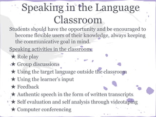 Speaking in the Language
Classroom
Students should have the opportunity and be encouraged to
become flexible users of their knowledge, always keeping
the communicative goal in mind.
Speaking activities in the classroom:
★ Role play
★ Group discussions
★ Using the target language outside the classroom
★ Using the learner’s input
★ Feedback
★ Authentic speech in the form of written transcripts
★ Self evaluation and self analysis through videotaping
★ Computer conferencing
 