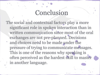 Conclusion
The social and contextual factors play a more
significant role in spoken interaction than in
written communication since most of the oral
exchanges are not pre-planned. Decisions
and choices need to be made under the
pressure of trying to communicate messages.
This is one of the reasons why speaking is
often perceived as the hardest skill to master
in another language.
 