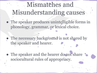 Mismatches and
Misunderstanding causes
● The speaker produces unintelligible forms in
phonology, grammar, or lexical choice.
● The necessary background is not shared by
the speaker and hearer.
● The speaker and the hearer do not share
sociocultural rules of appropriacy.
 
