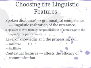 Choosing the Linguistic
Features
Spoken discourse* → grammatical competence
→ linguistic realization of the utterance.
a speaker moves from conceptualization of a message to the
capacity for performance.
Level of knowledge and the processing skill
→ interfere
→ facilitate
Contextual features → affects the efficacy of
communication.
(*)
 