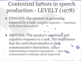 Contextual factors in speech
production - LEVELT (1978)
● DEMAND: The amount of processing
required by a task. (complex sequence → repetition
of the basic information)
● AROUSAL: The speaker’s emotional and
cognitive response to a task. The importance
that the individual attaches to the
communicative interaction. (deeper
understanding of mutual expectations → how the
communicative exchange can be improved)
 