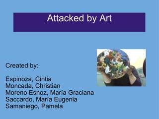 Attacked by Art Created by:   Espinoza, Cintia Moncada, Christian Moreno Esnoz, María Graciana Saccardo, María Eugenia Samaniego, Pamela 