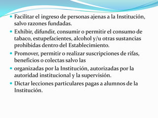  Facilitar el ingreso de personas ajenas a la Institución,
salvo razones fundadas.
 Exhibir, difundir, consumir o permitir el consumo de
tabaco, estupefacientes, alcohol y/u otras sustancias
prohibidas dentro del Establecimiento.
 Promover, permitir o realizar suscripciones de rifas,
beneficios o colectas salvo las
 organizadas por la Institución, autorizadas por la
autoridad institucional y la supervisión.
 Dictar lecciones particulares pagas a alumnos de la
Institución.
 
