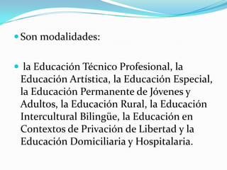 Son modalidades:
 la Educación Técnico Profesional, la
Educación Artística, la Educación Especial,
la Educación Permanente de Jóvenes y
Adultos, la Educación Rural, la Educación
Intercultural Bilingüe, la Educación en
Contextos de Privación de Libertad y la
Educación Domiciliaria y Hospitalaria.
 