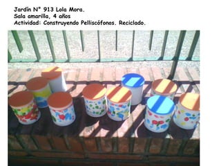 Jardín N° 913 Lola Mora.
Sala amarilla, 4 años
Actividad: Construyendo Pelliscófonos. Reciclado.
 