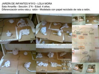 JARDÍN DE INFANTES N°913 - LOLA MORA
Sala Amarilla - Sección: 2°A - Edad: 4 años.
Diferenciación entre rata y ratón - Modelado con papel reciclado de rata o ratón.
 