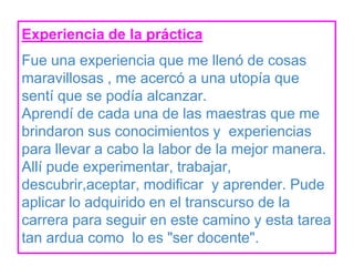 Experiencia de la práctica
Fue una experiencia que me llenó de cosas
maravillosas , me acercó a una utopía que
sentí que se podía alcanzar.
Aprendí de cada una de las maestras que me
brindaron sus conocimientos y experiencias
para llevar a cabo la labor de la mejor manera.
Allí pude experimentar, trabajar,
descubrir,aceptar, modificar y aprender. Pude
aplicar lo adquirido en el transcurso de la
carrera para seguir en este camino y esta tarea
tan ardua como lo es "ser docente".
 