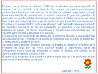 Mi paso por el Jardín de Infantes N°913 fue un desafío que creía imposible de
superar, en un principio a la hora de dar clases me sentía muy nerviosa,
comenzaba a transpirar y la boca se me secaba. Se estarán preguntando por qué
tenía esta mezcla de sensaciones si estaba haciendo lo que me gustaba , la
respuesta es sencilla estaba aterrorizada de no saber si estaba haciendo las cosas
bien hasta que comprendí que si yo me ponía nerviosa transmitía esa sensación a
los niños y no era mi objetivo, pero está situación pude superarla gracias al apoyo de
las docentes que luego de dar las actividades se acercaron y me transmitieron
palabras de apoyo, me dieron sugerencias y compartieron experiencias que me
sirvieron para mejorar y aplicarlas a mi práctica.
Fue así como con el correr de las clases me fui sintiendo cómoda, y esa inseguridad
iba desapareciendo. También me di cuenta lo importante que es sentir la solidaridad,
el compromiso y el apoyo del otro.
Así como estás docente hicieron conmigo, yo trataba de transmitir lo mismo en el
momento de estar con los niños. Disfrute mucho la experiencia, desde las
sensaciones malas hasta las emociones al recibir un abrazo, una sonrisa, un te
quiero o simplemente la palabra: "seño".
El paso de lo imposible a lo posible se puede lograr gracias a la confianza de uno
mismo que es transmitido por el otro.



                                                       Cecilia Pardi.
 