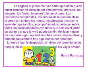 La llegada al jardín me hizo sentir que nada puede
hacer cambiar mi elección por esta carrera, las risas, los
abrazos, los "seño: te quiero", llenan el alma. Los
momentos compartidos, los nervios de la primera clase,
el verse ahí junto a los nenes, ayudándolos a crecer, a
aprender, guiándolos, acompañándolos, pero por sobre
todas las cosas dándoles ese amor que solo en el jardín
se siente y el que lo vivió puede sentir. Me llevé mucho
de ese bello lugar, aprendí muchas cosas, mejoré otras, y
entendí que siempre hay algo nuevo por aprender.
  Lo más triste, la despedida, un dolor ciertamente dulce,
porque los llevo en mi corazón y nunca los voy a olvidar.


                                         Roth Romina
 
