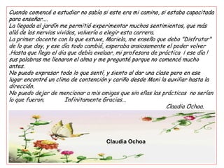 Cuando comencé a estudiar no sabía si este era mi camino, si estaba capacitada
para enseñar....
La llegada al jardín me permitió experimentar muchos sentimientos, que más
allá de los nervios vividos, volvería a elegir esta carrera.
La primer docente con la que estuve, Mariela, me enseño que debo "Disfrutar"
de lo que doy, y ese día todo cambió, esperaba ansiosamente el poder volver
.Hasta que llego el dia que debía evaluar, mi profesora de práctica ¡ ese día !
sus palabras me llenaron el alma y me pregunté porque no comencé mucho
antes.
No puedo expresar todo lo que sentí, y siento al dar una clase pero en ese
lugar encontré un clima de contención y cariño desde Moni la auxiliar hasta la
dirección.
No puedo dejar de mencionar a mis amigas que sin ellas las prácticas no serían
lo que fueron.          Infinitamente Gracias...
                                                              Claudia Ochoa.




                                     Claudia Ochoa
 