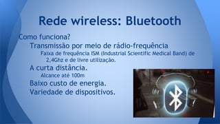 Como funciona?
Transmissão por meio de rádio-frequência
Faixa de frequência ISM (Industrial Scientific Medical Band) de
2,4Ghz e de livre utilização.
A curta distância.
Alcance até 100m
Baixo custo de energia.
Variedade de dispositivos.
Rede wireless: Bluetooth
 