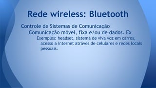 Controle de Sistemas de Comunicação
Comunicação móvel, fixa e/ou de dados. Ex
Exemplos: headset, sistema de viva voz em carros,
acesso a internet atráves de celulares e redes locais
pessoais.
Rede wireless: Bluetooth
 
