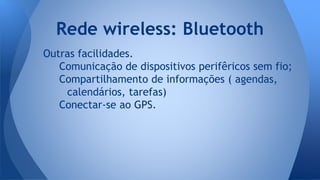 Outras facilidades.
Comunicação de dispositivos perifêricos sem fio;
Compartilhamento de informações ( agendas,
calendários, tarefas)
Conectar-se ao GPS.
Rede wireless: Bluetooth
 