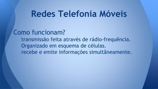 Como funcionam?
transmissão feita através de rádio-frequência.
Organizado em esquema de células.
recebe e emite informações simultâneamente.
Redes Telefonia Móveis
 