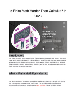 Is Finite Math Harder Than Calculus? in
2023
Introduction:
The many subfields and subfields within mathematics provide their own distinct difficulties.
Two commonly studied areas of mathematics are finite math and calculus. Many students
wonder which one is more difficult. In this article, we will explore the differences between
finite math and calculus, Is Finite Math Harder Than Calculus and delve into whether finite
math is indeed harder than calculus.
What is Finite Math Equivalent to:
The term “finite math” is used to illustrate the branch of mathematics related with notions
that can only have a finite number of solutions. The course content contains linear
programming, graph theory, combinatorics, sets, and logic. Taking a course in finite
 
