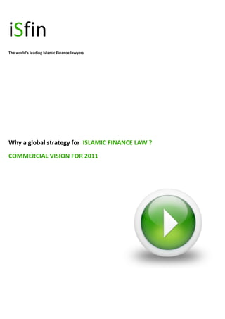  




iSfin	
  
The	
  world’s	
  leading	
  Islamic	
  Finance	
  lawyers	
  

	
  

	
  

	
  

	
  

	
  
	
  
	
  
Why	
  a	
  global	
  strategy	
  for	
  	
  ISLAMIC	
  FINANCE	
  LAW	
  ?	
  
COMMERCIAL	
  VISION	
  FOR	
  2011	
  
	
  




                                                                                  	
  

	
  

	
  

	
  

	
  
 