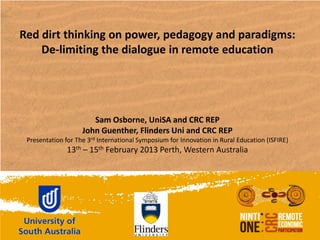 Red dirt thinking on power, pedagogy and paradigms:
    De-limiting the dialogue in remote education




                       Sam Osborne, UniSA and CRC REP
                    John Guenther, Flinders Uni and CRC REP
 Presentation for The 3rd International Symposium for Innovation in Rural Education (ISFIRE)
               13th – 15th February 2013 Perth, Western Australia
 