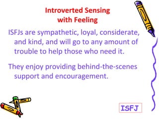 ISFJs are sympathetic, loyal, considerate,
and kind, and will go to any amount of
trouble to help those who need it.
They enjoy providing behind-the-scenes
support and encouragement.
Introverted Sensing
with Feeling
ISFJ
 